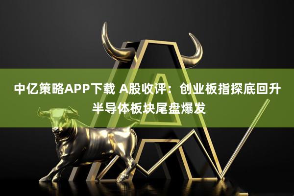 中亿策略APP下载 A股收评：创业板指探底回升 半导体板块尾盘爆发