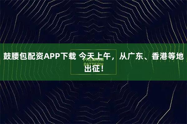 鼓腰包配资APP下载 今天上午，从广东、香港等地出征！
