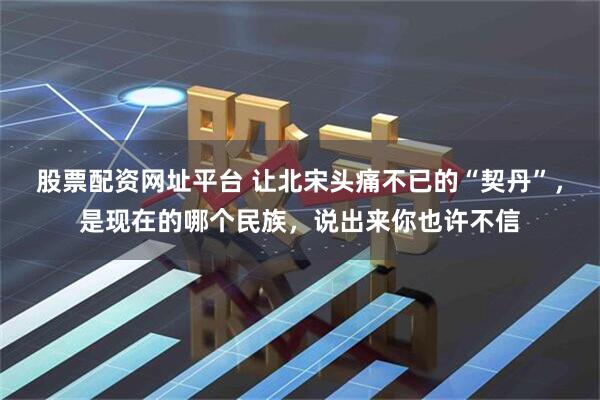 股票配资网址平台 让北宋头痛不已的“契丹”，是现在的哪个民族，说出来你也许不信