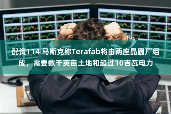 配资114 马斯克称Terafab将由两座晶圆厂组成，需要数千英亩土地和超过10吉瓦电力