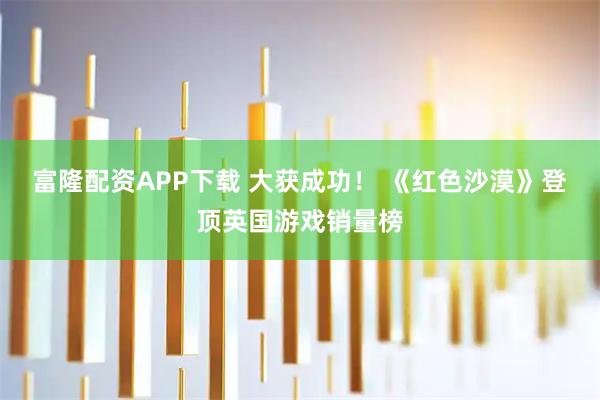 富隆配资APP下载 大获成功！ 《红色沙漠》登顶英国游戏销量榜