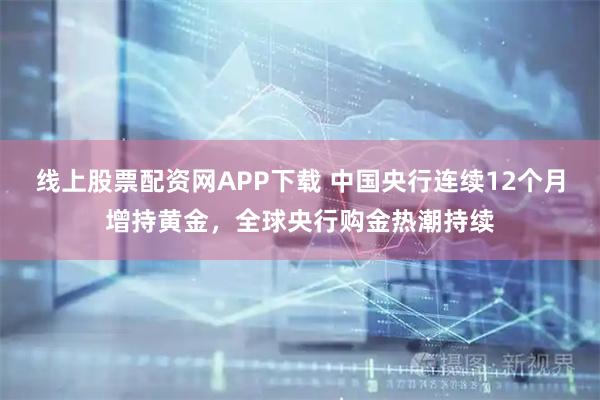 线上股票配资网APP下载 中国央行连续12个月增持黄金，全球央行购金热潮持续