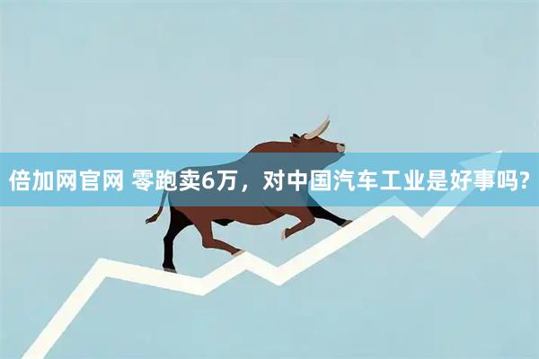 倍加网官网 零跑卖6万，对中国汽车工业是好事吗?