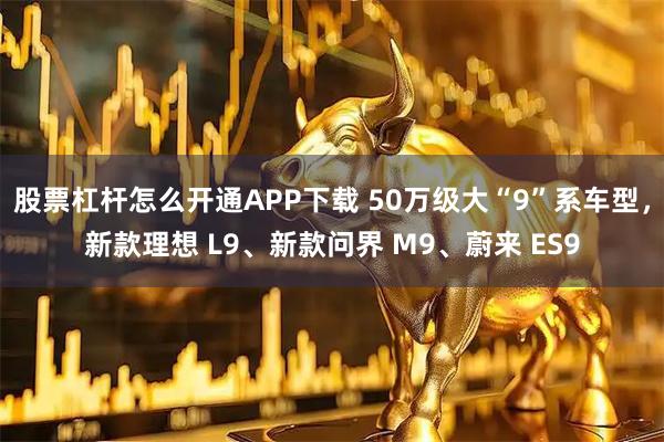 股票杠杆怎么开通APP下载 50万级大“9”系车型，新款理想 L9、新款问界 M9、蔚来 ES9