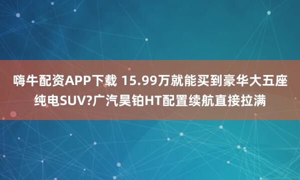 嗨牛配资APP下载 15.99万就能买到豪华大五座纯电SUV?广汽昊铂HT配置续航直接拉满