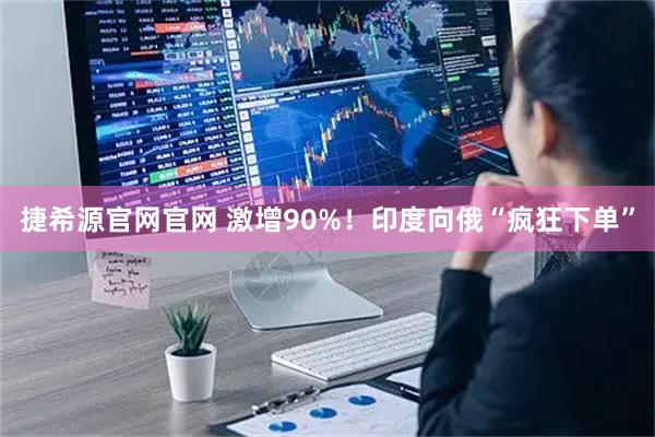 捷希源官网官网 激增90%！印度向俄“疯狂下单”