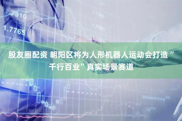股友圈配资 朝阳区将为人形机器人运动会打造“千行百业”真实场景赛道