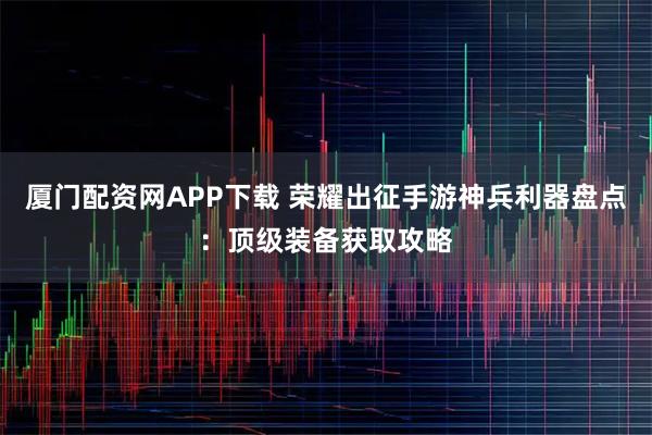 厦门配资网APP下载 荣耀出征手游神兵利器盘点：顶级装备获取攻略