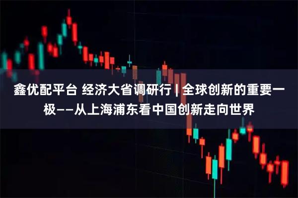 鑫优配平台 经济大省调研行 | 全球创新的重要一极——从上海浦东看中国创新走向世界