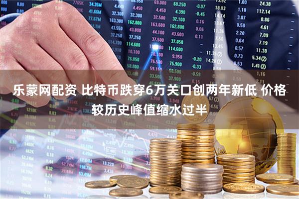乐蒙网配资 比特币跌穿6万关口创两年新低 价格较历史峰值缩水过半