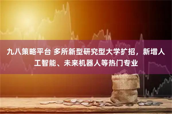 九八策略平台 多所新型研究型大学扩招，新增人工智能、未来机器人等热门专业