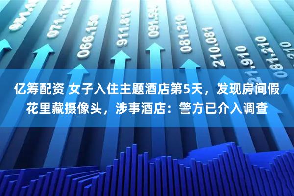 亿筹配资 女子入住主题酒店第5天，发现房间假花里藏摄像头，涉事酒店：警方已介入调查