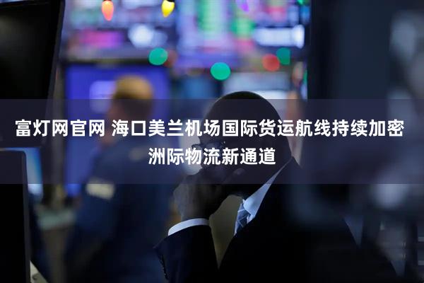 富灯网官网 海口美兰机场国际货运航线持续加密 洲际物流新通道