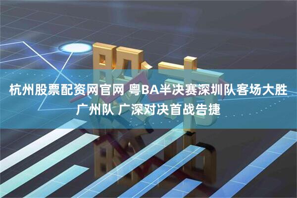 杭州股票配资网官网 粤BA半决赛深圳队客场大胜广州队 广深对决首战告捷