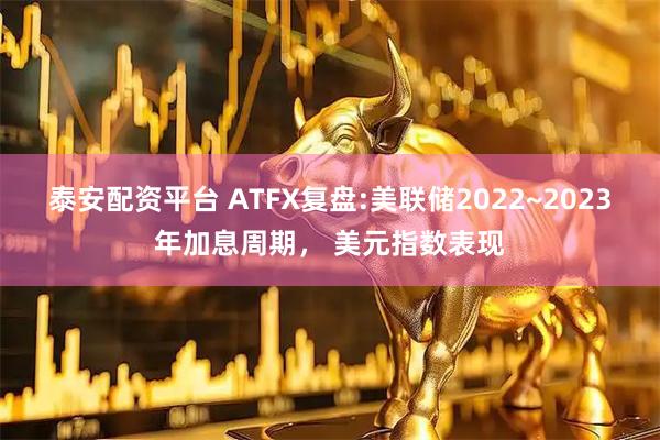泰安配资平台 ATFX复盘:美联储2022~2023年加息周期, 美元指数表现